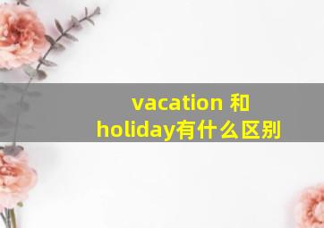 vacation 和 holiday有什么区别